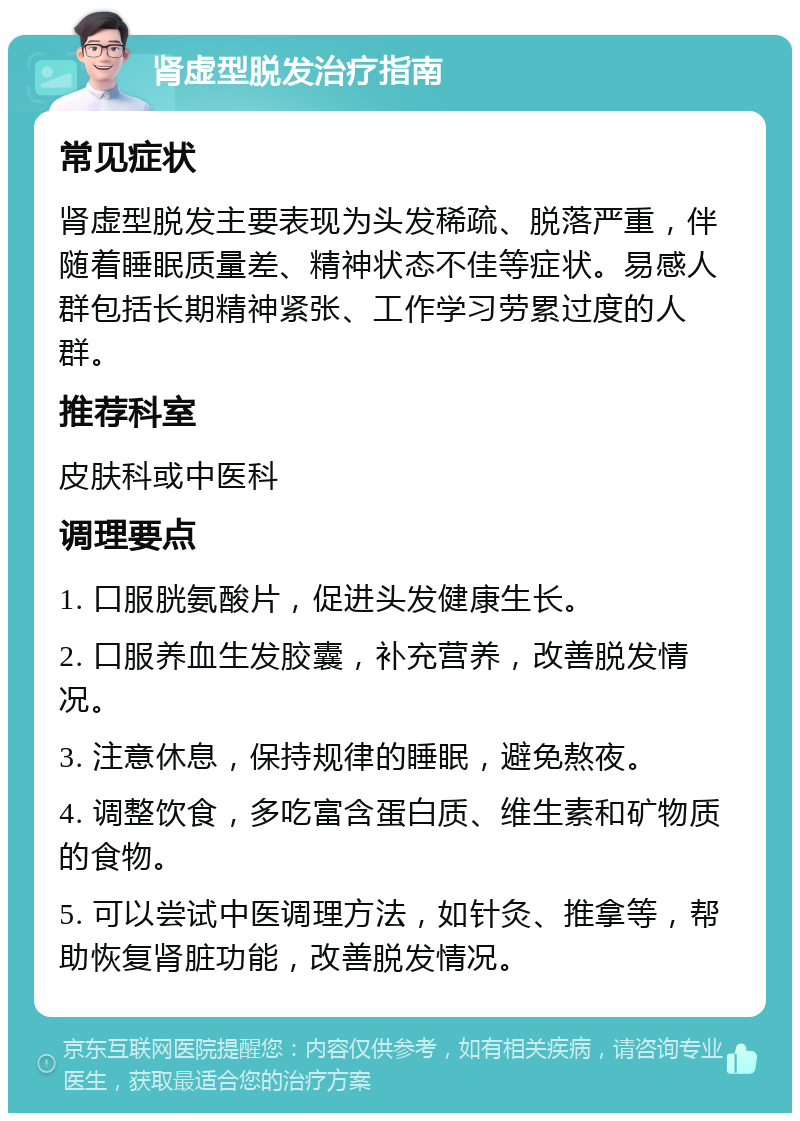 肾虚型脱发治疗指南 常见症状 肾虚型脱发主要表现为头发稀疏、脱落严重，伴随着睡眠质量差、精神状态不佳等症状。易感人群包括长期精神紧张、工作学习劳累过度的人群。 推荐科室 皮肤科或中医科 调理要点 1. 口服胱氨酸片，促进头发健康生长。 2. 口服养血生发胶囊，补充营养，改善脱发情况。 3. 注意休息，保持规律的睡眠，避免熬夜。 4. 调整饮食，多吃富含蛋白质、维生素和矿物质的食物。 5. 可以尝试中医调理方法，如针灸、推拿等，帮助恢复肾脏功能，改善脱发情况。