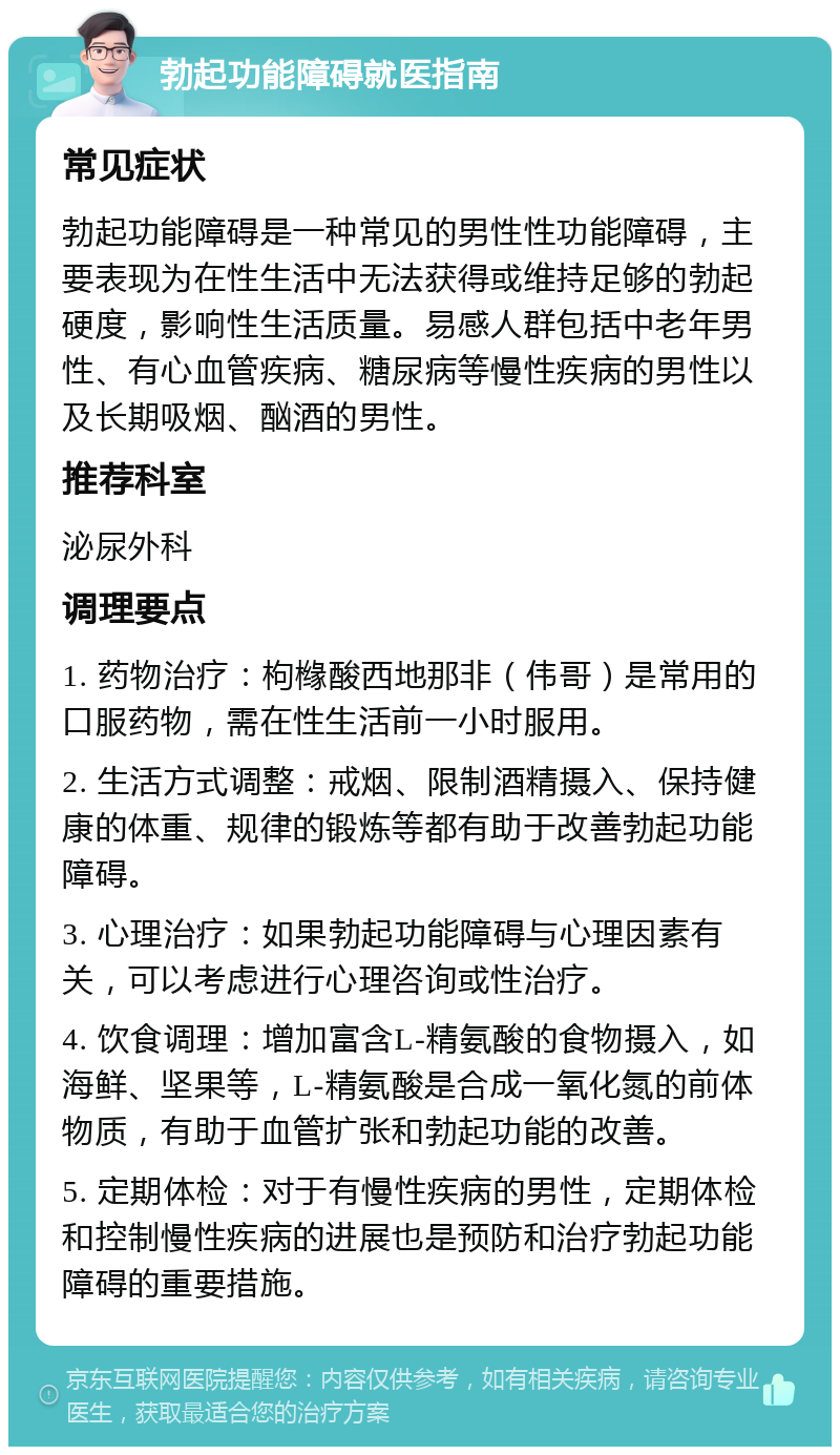 勃起功能障碍就医指南 常见症状 勃起功能障碍是一种常见的男性性功能障碍，主要表现为在性生活中无法获得或维持足够的勃起硬度，影响性生活质量。易感人群包括中老年男性、有心血管疾病、糖尿病等慢性疾病的男性以及长期吸烟、酗酒的男性。 推荐科室 泌尿外科 调理要点 1. 药物治疗：枸橼酸西地那非（伟哥）是常用的口服药物，需在性生活前一小时服用。 2. 生活方式调整：戒烟、限制酒精摄入、保持健康的体重、规律的锻炼等都有助于改善勃起功能障碍。 3. 心理治疗：如果勃起功能障碍与心理因素有关，可以考虑进行心理咨询或性治疗。 4. 饮食调理：增加富含L-精氨酸的食物摄入，如海鲜、坚果等，L-精氨酸是合成一氧化氮的前体物质，有助于血管扩张和勃起功能的改善。 5. 定期体检：对于有慢性疾病的男性，定期体检和控制慢性疾病的进展也是预防和治疗勃起功能障碍的重要措施。