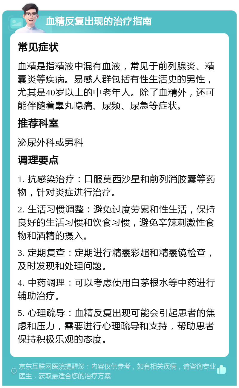 血精反复出现的治疗指南 常见症状 血精是指精液中混有血液，常见于前列腺炎、精囊炎等疾病。易感人群包括有性生活史的男性，尤其是40岁以上的中老年人。除了血精外，还可能伴随着睾丸隐痛、尿频、尿急等症状。 推荐科室 泌尿外科或男科 调理要点 1. 抗感染治疗：口服莫西沙星和前列消胶囊等药物，针对炎症进行治疗。 2. 生活习惯调整：避免过度劳累和性生活，保持良好的生活习惯和饮食习惯，避免辛辣刺激性食物和酒精的摄入。 3. 定期复查：定期进行精囊彩超和精囊镜检查，及时发现和处理问题。 4. 中药调理：可以考虑使用白茅根水等中药进行辅助治疗。 5. 心理疏导：血精反复出现可能会引起患者的焦虑和压力，需要进行心理疏导和支持，帮助患者保持积极乐观的态度。