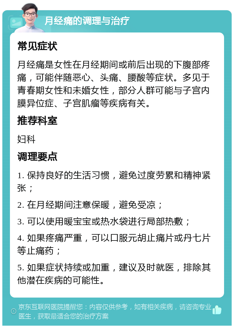 月经痛的调理与治疗 常见症状 月经痛是女性在月经期间或前后出现的下腹部疼痛，可能伴随恶心、头痛、腰酸等症状。多见于青春期女性和未婚女性，部分人群可能与子宫内膜异位症、子宫肌瘤等疾病有关。 推荐科室 妇科 调理要点 1. 保持良好的生活习惯，避免过度劳累和精神紧张； 2. 在月经期间注意保暖，避免受凉； 3. 可以使用暖宝宝或热水袋进行局部热敷； 4. 如果疼痛严重，可以口服元胡止痛片或丹七片等止痛药； 5. 如果症状持续或加重，建议及时就医，排除其他潜在疾病的可能性。