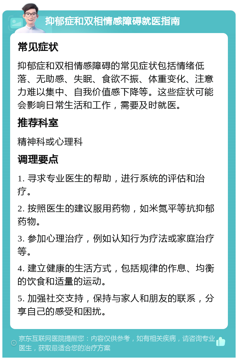 抑郁症和双相情感障碍就医指南 常见症状 抑郁症和双相情感障碍的常见症状包括情绪低落、无助感、失眠、食欲不振、体重变化、注意力难以集中、自我价值感下降等。这些症状可能会影响日常生活和工作，需要及时就医。 推荐科室 精神科或心理科 调理要点 1. 寻求专业医生的帮助，进行系统的评估和治疗。 2. 按照医生的建议服用药物，如米氮平等抗抑郁药物。 3. 参加心理治疗，例如认知行为疗法或家庭治疗等。 4. 建立健康的生活方式，包括规律的作息、均衡的饮食和适量的运动。 5. 加强社交支持，保持与家人和朋友的联系，分享自己的感受和困扰。