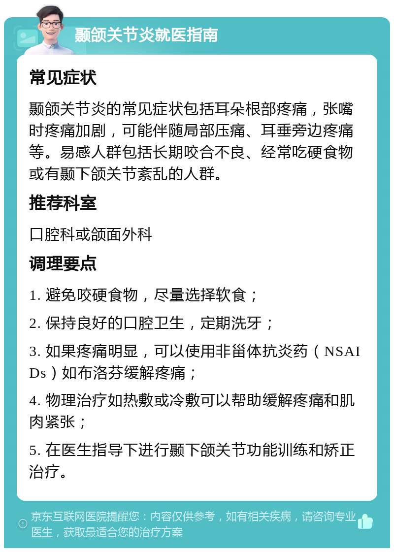 颞颌关节炎就医指南 常见症状 颞颌关节炎的常见症状包括耳朵根部疼痛，张嘴时疼痛加剧，可能伴随局部压痛、耳垂旁边疼痛等。易感人群包括长期咬合不良、经常吃硬食物或有颞下颌关节紊乱的人群。 推荐科室 口腔科或颌面外科 调理要点 1. 避免咬硬食物，尽量选择软食； 2. 保持良好的口腔卫生，定期洗牙； 3. 如果疼痛明显，可以使用非甾体抗炎药（NSAIDs）如布洛芬缓解疼痛； 4. 物理治疗如热敷或冷敷可以帮助缓解疼痛和肌肉紧张； 5. 在医生指导下进行颞下颌关节功能训练和矫正治疗。