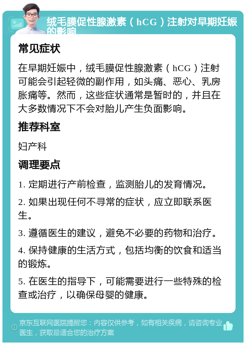 绒毛膜促性腺激素（hCG）注射对早期妊娠的影响 常见症状 在早期妊娠中，绒毛膜促性腺激素（hCG）注射可能会引起轻微的副作用，如头痛、恶心、乳房胀痛等。然而，这些症状通常是暂时的，并且在大多数情况下不会对胎儿产生负面影响。 推荐科室 妇产科 调理要点 1. 定期进行产前检查，监测胎儿的发育情况。 2. 如果出现任何不寻常的症状，应立即联系医生。 3. 遵循医生的建议，避免不必要的药物和治疗。 4. 保持健康的生活方式，包括均衡的饮食和适当的锻炼。 5. 在医生的指导下，可能需要进行一些特殊的检查或治疗，以确保母婴的健康。