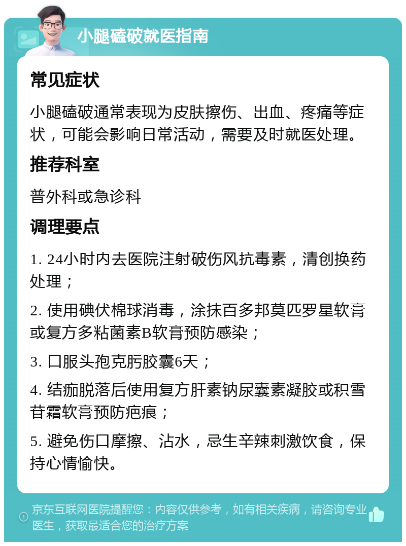 小腿磕破就医指南 常见症状 小腿磕破通常表现为皮肤擦伤、出血、疼痛等症状，可能会影响日常活动，需要及时就医处理。 推荐科室 普外科或急诊科 调理要点 1. 24小时内去医院注射破伤风抗毒素，清创换药处理； 2. 使用碘伏棉球消毒，涂抹百多邦莫匹罗星软膏或复方多粘菌素B软膏预防感染； 3. 口服头孢克肟胶囊6天； 4. 结痂脱落后使用复方肝素钠尿囊素凝胶或积雪苷霜软膏预防疤痕； 5. 避免伤口摩擦、沾水，忌生辛辣刺激饮食，保持心情愉快。