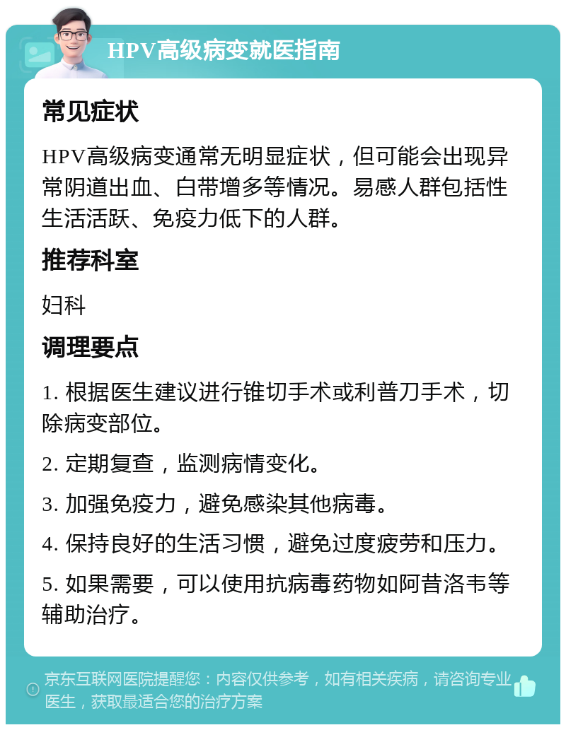 HPV高级病变就医指南 常见症状 HPV高级病变通常无明显症状，但可能会出现异常阴道出血、白带增多等情况。易感人群包括性生活活跃、免疫力低下的人群。 推荐科室 妇科 调理要点 1. 根据医生建议进行锥切手术或利普刀手术，切除病变部位。 2. 定期复查，监测病情变化。 3. 加强免疫力，避免感染其他病毒。 4. 保持良好的生活习惯，避免过度疲劳和压力。 5. 如果需要，可以使用抗病毒药物如阿昔洛韦等辅助治疗。