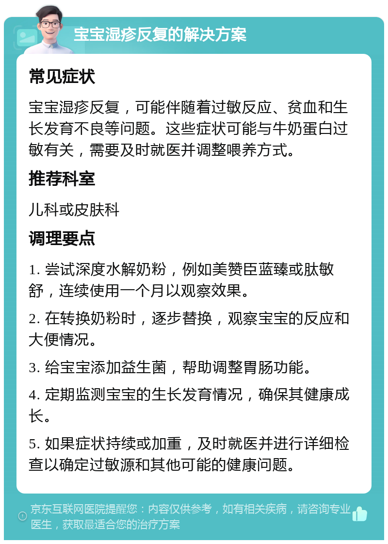 宝宝湿疹反复的解决方案 常见症状 宝宝湿疹反复，可能伴随着过敏反应、贫血和生长发育不良等问题。这些症状可能与牛奶蛋白过敏有关，需要及时就医并调整喂养方式。 推荐科室 儿科或皮肤科 调理要点 1. 尝试深度水解奶粉，例如美赞臣蓝臻或肽敏舒，连续使用一个月以观察效果。 2. 在转换奶粉时，逐步替换，观察宝宝的反应和大便情况。 3. 给宝宝添加益生菌，帮助调整胃肠功能。 4. 定期监测宝宝的生长发育情况，确保其健康成长。 5. 如果症状持续或加重，及时就医并进行详细检查以确定过敏源和其他可能的健康问题。