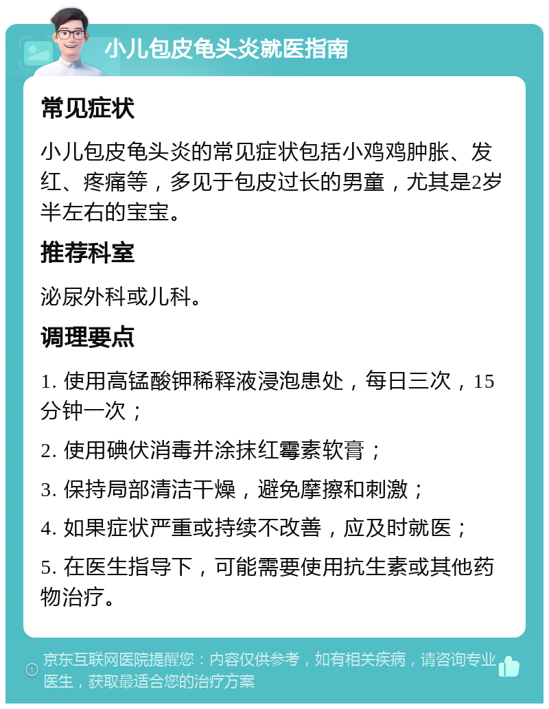 小儿包皮龟头炎就医指南 常见症状 小儿包皮龟头炎的常见症状包括小鸡鸡肿胀、发红、疼痛等，多见于包皮过长的男童，尤其是2岁半左右的宝宝。 推荐科室 泌尿外科或儿科。 调理要点 1. 使用高锰酸钾稀释液浸泡患处，每日三次，15分钟一次； 2. 使用碘伏消毒并涂抹红霉素软膏； 3. 保持局部清洁干燥，避免摩擦和刺激； 4. 如果症状严重或持续不改善，应及时就医； 5. 在医生指导下，可能需要使用抗生素或其他药物治疗。