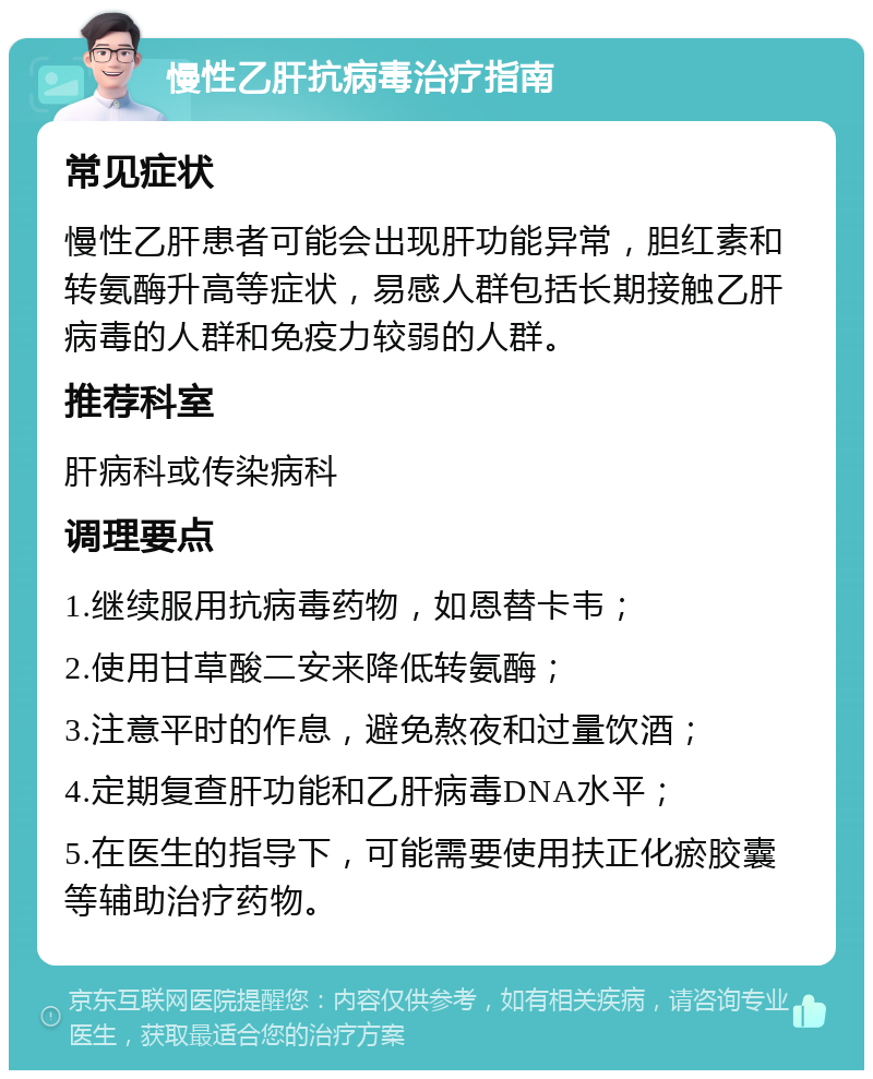 慢性乙肝抗病毒治疗指南 常见症状 慢性乙肝患者可能会出现肝功能异常，胆红素和转氨酶升高等症状，易感人群包括长期接触乙肝病毒的人群和免疫力较弱的人群。 推荐科室 肝病科或传染病科 调理要点 1.继续服用抗病毒药物，如恩替卡韦； 2.使用甘草酸二安来降低转氨酶； 3.注意平时的作息，避免熬夜和过量饮酒； 4.定期复查肝功能和乙肝病毒DNA水平； 5.在医生的指导下，可能需要使用扶正化瘀胶囊等辅助治疗药物。