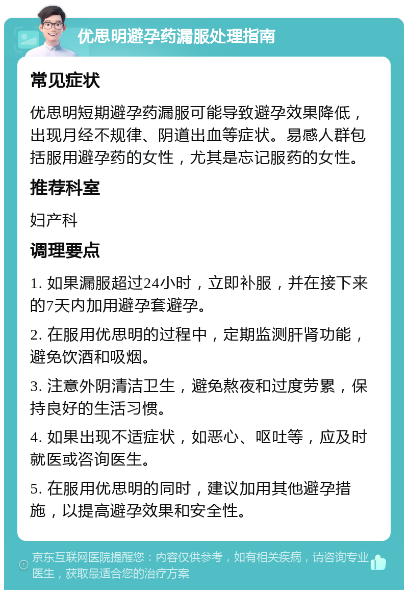 优思明避孕药漏服处理指南 常见症状 优思明短期避孕药漏服可能导致避孕效果降低，出现月经不规律、阴道出血等症状。易感人群包括服用避孕药的女性，尤其是忘记服药的女性。 推荐科室 妇产科 调理要点 1. 如果漏服超过24小时，立即补服，并在接下来的7天内加用避孕套避孕。 2. 在服用优思明的过程中，定期监测肝肾功能，避免饮酒和吸烟。 3. 注意外阴清洁卫生，避免熬夜和过度劳累，保持良好的生活习惯。 4. 如果出现不适症状，如恶心、呕吐等，应及时就医或咨询医生。 5. 在服用优思明的同时，建议加用其他避孕措施，以提高避孕效果和安全性。