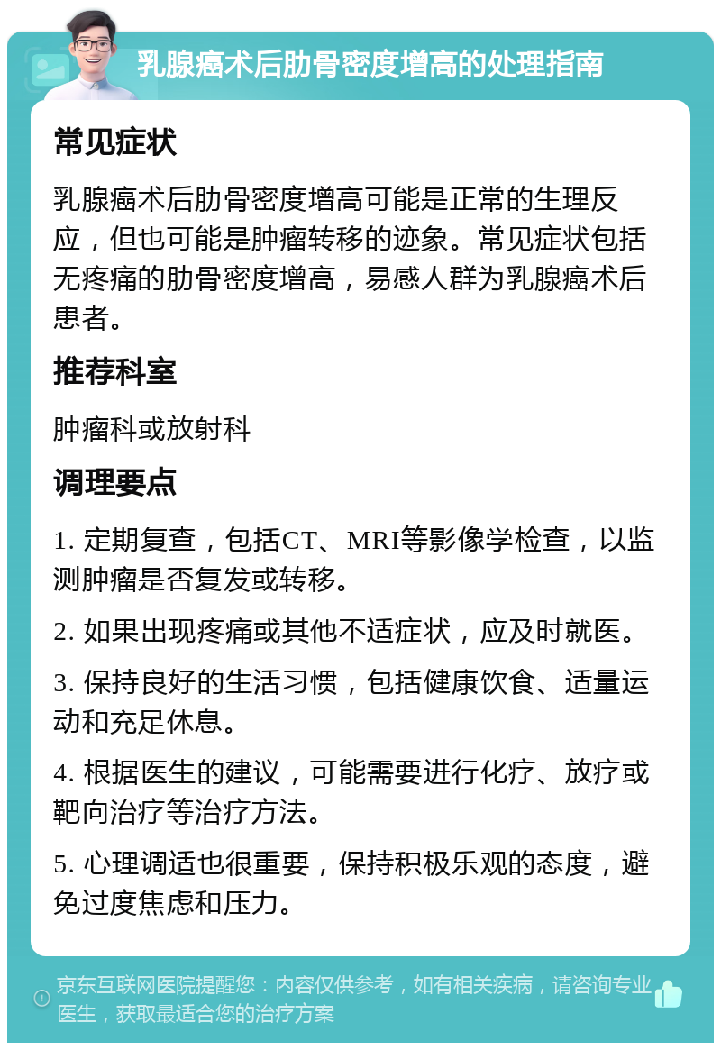 乳腺癌术后肋骨密度增高的处理指南 常见症状 乳腺癌术后肋骨密度增高可能是正常的生理反应，但也可能是肿瘤转移的迹象。常见症状包括无疼痛的肋骨密度增高，易感人群为乳腺癌术后患者。 推荐科室 肿瘤科或放射科 调理要点 1. 定期复查，包括CT、MRI等影像学检查，以监测肿瘤是否复发或转移。 2. 如果出现疼痛或其他不适症状，应及时就医。 3. 保持良好的生活习惯，包括健康饮食、适量运动和充足休息。 4. 根据医生的建议，可能需要进行化疗、放疗或靶向治疗等治疗方法。 5. 心理调适也很重要，保持积极乐观的态度，避免过度焦虑和压力。