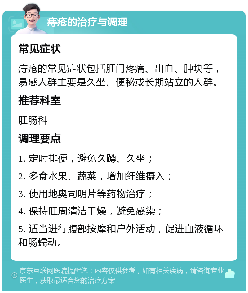 痔疮的治疗与调理 常见症状 痔疮的常见症状包括肛门疼痛、出血、肿块等，易感人群主要是久坐、便秘或长期站立的人群。 推荐科室 肛肠科 调理要点 1. 定时排便，避免久蹲、久坐； 2. 多食水果、蔬菜，增加纤维摄入； 3. 使用地奥司明片等药物治疗； 4. 保持肛周清洁干燥，避免感染； 5. 适当进行腹部按摩和户外活动，促进血液循环和肠蠕动。