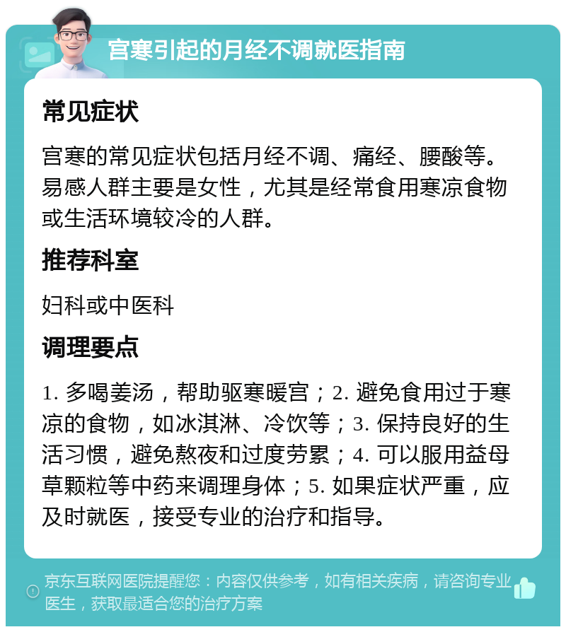 宫寒引起的月经不调就医指南 常见症状 宫寒的常见症状包括月经不调、痛经、腰酸等。易感人群主要是女性，尤其是经常食用寒凉食物或生活环境较冷的人群。 推荐科室 妇科或中医科 调理要点 1. 多喝姜汤，帮助驱寒暖宫；2. 避免食用过于寒凉的食物，如冰淇淋、冷饮等；3. 保持良好的生活习惯，避免熬夜和过度劳累；4. 可以服用益母草颗粒等中药来调理身体；5. 如果症状严重，应及时就医，接受专业的治疗和指导。