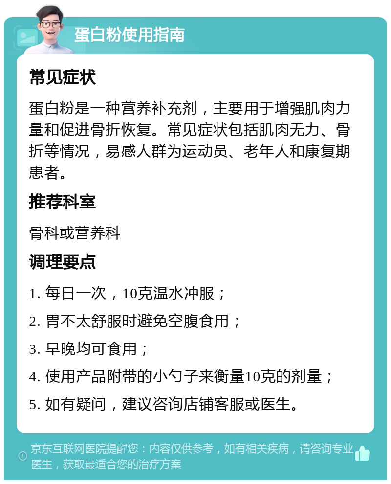 蛋白粉使用指南 常见症状 蛋白粉是一种营养补充剂，主要用于增强肌肉力量和促进骨折恢复。常见症状包括肌肉无力、骨折等情况，易感人群为运动员、老年人和康复期患者。 推荐科室 骨科或营养科 调理要点 1. 每日一次，10克温水冲服； 2. 胃不太舒服时避免空腹食用； 3. 早晚均可食用； 4. 使用产品附带的小勺子来衡量10克的剂量； 5. 如有疑问，建议咨询店铺客服或医生。