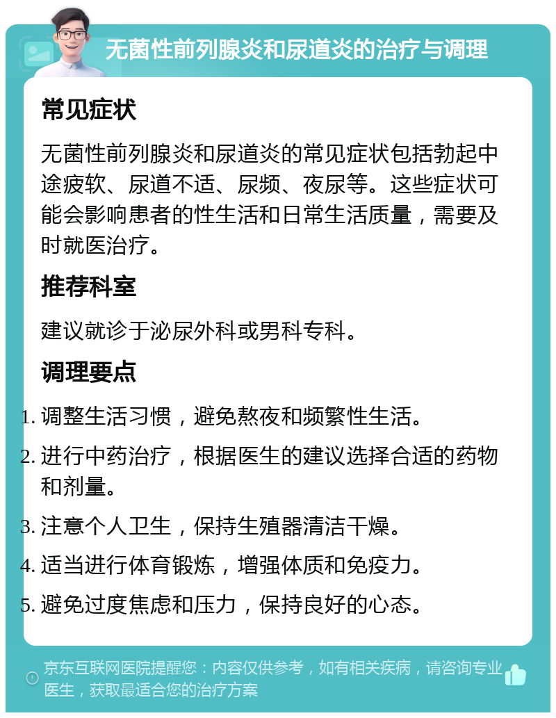 无菌性前列腺炎和尿道炎的治疗与调理 常见症状 无菌性前列腺炎和尿道炎的常见症状包括勃起中途疲软、尿道不适、尿频、夜尿等。这些症状可能会影响患者的性生活和日常生活质量，需要及时就医治疗。 推荐科室 建议就诊于泌尿外科或男科专科。 调理要点 调整生活习惯，避免熬夜和频繁性生活。 进行中药治疗，根据医生的建议选择合适的药物和剂量。 注意个人卫生，保持生殖器清洁干燥。 适当进行体育锻炼，增强体质和免疫力。 避免过度焦虑和压力，保持良好的心态。