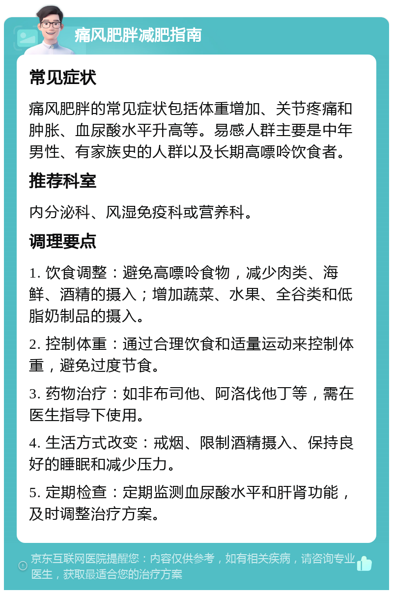 痛风肥胖减肥指南 常见症状 痛风肥胖的常见症状包括体重增加、关节疼痛和肿胀、血尿酸水平升高等。易感人群主要是中年男性、有家族史的人群以及长期高嘌呤饮食者。 推荐科室 内分泌科、风湿免疫科或营养科。 调理要点 1. 饮食调整：避免高嘌呤食物，减少肉类、海鲜、酒精的摄入；增加蔬菜、水果、全谷类和低脂奶制品的摄入。 2. 控制体重：通过合理饮食和适量运动来控制体重，避免过度节食。 3. 药物治疗：如非布司他、阿洛伐他丁等，需在医生指导下使用。 4. 生活方式改变：戒烟、限制酒精摄入、保持良好的睡眠和减少压力。 5. 定期检查：定期监测血尿酸水平和肝肾功能，及时调整治疗方案。