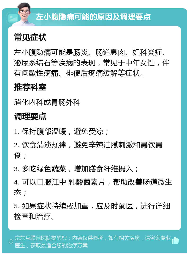 左小腹隐痛可能的原因及调理要点 常见症状 左小腹隐痛可能是肠炎、肠道息肉、妇科炎症、泌尿系结石等疾病的表现，常见于中年女性，伴有间歇性疼痛、排便后疼痛缓解等症状。 推荐科室 消化内科或胃肠外科 调理要点 1. 保持腹部温暖，避免受凉； 2. 饮食清淡规律，避免辛辣油腻刺激和暴饮暴食； 3. 多吃绿色蔬菜，增加膳食纤维摄入； 4. 可以口服江中 乳酸菌素片，帮助改善肠道微生态； 5. 如果症状持续或加重，应及时就医，进行详细检查和治疗。