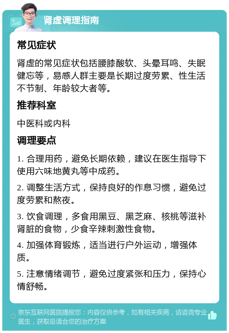 肾虚调理指南 常见症状 肾虚的常见症状包括腰膝酸软、头晕耳鸣、失眠健忘等，易感人群主要是长期过度劳累、性生活不节制、年龄较大者等。 推荐科室 中医科或内科 调理要点 1. 合理用药，避免长期依赖，建议在医生指导下使用六味地黄丸等中成药。 2. 调整生活方式，保持良好的作息习惯，避免过度劳累和熬夜。 3. 饮食调理，多食用黑豆、黑芝麻、核桃等滋补肾脏的食物，少食辛辣刺激性食物。 4. 加强体育锻炼，适当进行户外运动，增强体质。 5. 注意情绪调节，避免过度紧张和压力，保持心情舒畅。