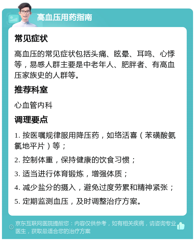 高血压用药指南 常见症状 高血压的常见症状包括头痛、眩晕、耳鸣、心悸等，易感人群主要是中老年人、肥胖者、有高血压家族史的人群等。 推荐科室 心血管内科 调理要点 1. 按医嘱规律服用降压药，如络活喜（苯磺酸氨氯地平片）等； 2. 控制体重，保持健康的饮食习惯； 3. 适当进行体育锻炼，增强体质； 4. 减少盐分的摄入，避免过度劳累和精神紧张； 5. 定期监测血压，及时调整治疗方案。