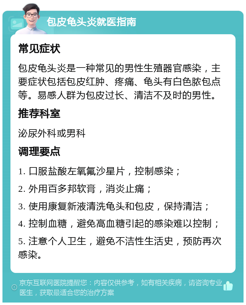 包皮龟头炎就医指南 常见症状 包皮龟头炎是一种常见的男性生殖器官感染，主要症状包括包皮红肿、疼痛、龟头有白色脓包点等。易感人群为包皮过长、清洁不及时的男性。 推荐科室 泌尿外科或男科 调理要点 1. 口服盐酸左氧氟沙星片，控制感染； 2. 外用百多邦软膏，消炎止痛； 3. 使用康复新液清洗龟头和包皮，保持清洁； 4. 控制血糖，避免高血糖引起的感染难以控制； 5. 注意个人卫生，避免不洁性生活史，预防再次感染。