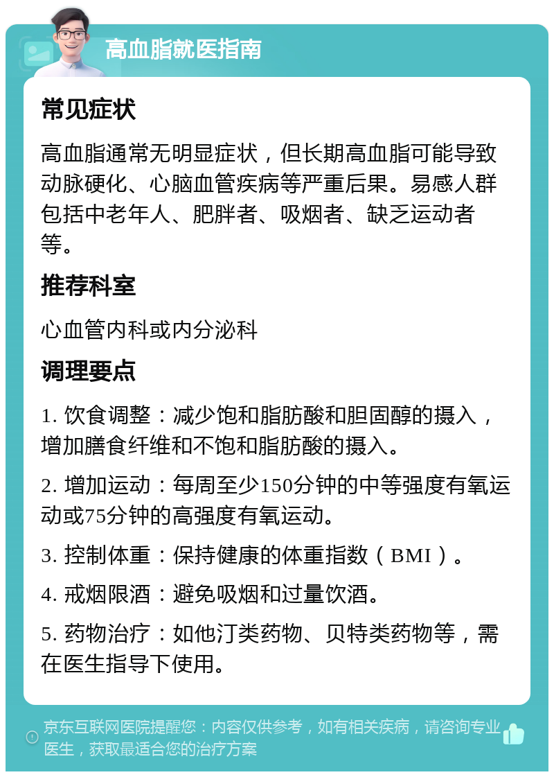 高血脂就医指南 常见症状 高血脂通常无明显症状，但长期高血脂可能导致动脉硬化、心脑血管疾病等严重后果。易感人群包括中老年人、肥胖者、吸烟者、缺乏运动者等。 推荐科室 心血管内科或内分泌科 调理要点 1. 饮食调整：减少饱和脂肪酸和胆固醇的摄入，增加膳食纤维和不饱和脂肪酸的摄入。 2. 增加运动：每周至少150分钟的中等强度有氧运动或75分钟的高强度有氧运动。 3. 控制体重：保持健康的体重指数（BMI）。 4. 戒烟限酒：避免吸烟和过量饮酒。 5. 药物治疗：如他汀类药物、贝特类药物等，需在医生指导下使用。