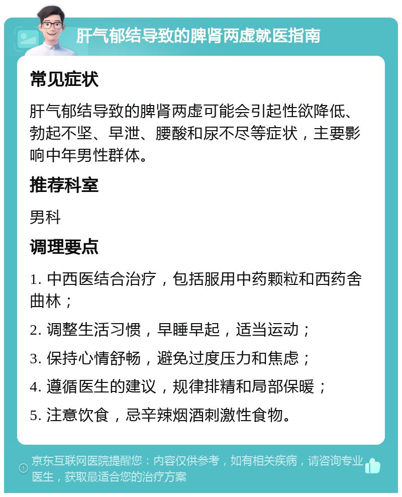 肝气郁结导致的脾肾两虚就医指南 常见症状 肝气郁结导致的脾肾两虚可能会引起性欲降低、勃起不坚、早泄、腰酸和尿不尽等症状，主要影响中年男性群体。 推荐科室 男科 调理要点 1. 中西医结合治疗，包括服用中药颗粒和西药舍曲林； 2. 调整生活习惯，早睡早起，适当运动； 3. 保持心情舒畅，避免过度压力和焦虑； 4. 遵循医生的建议，规律排精和局部保暖； 5. 注意饮食，忌辛辣烟酒刺激性食物。