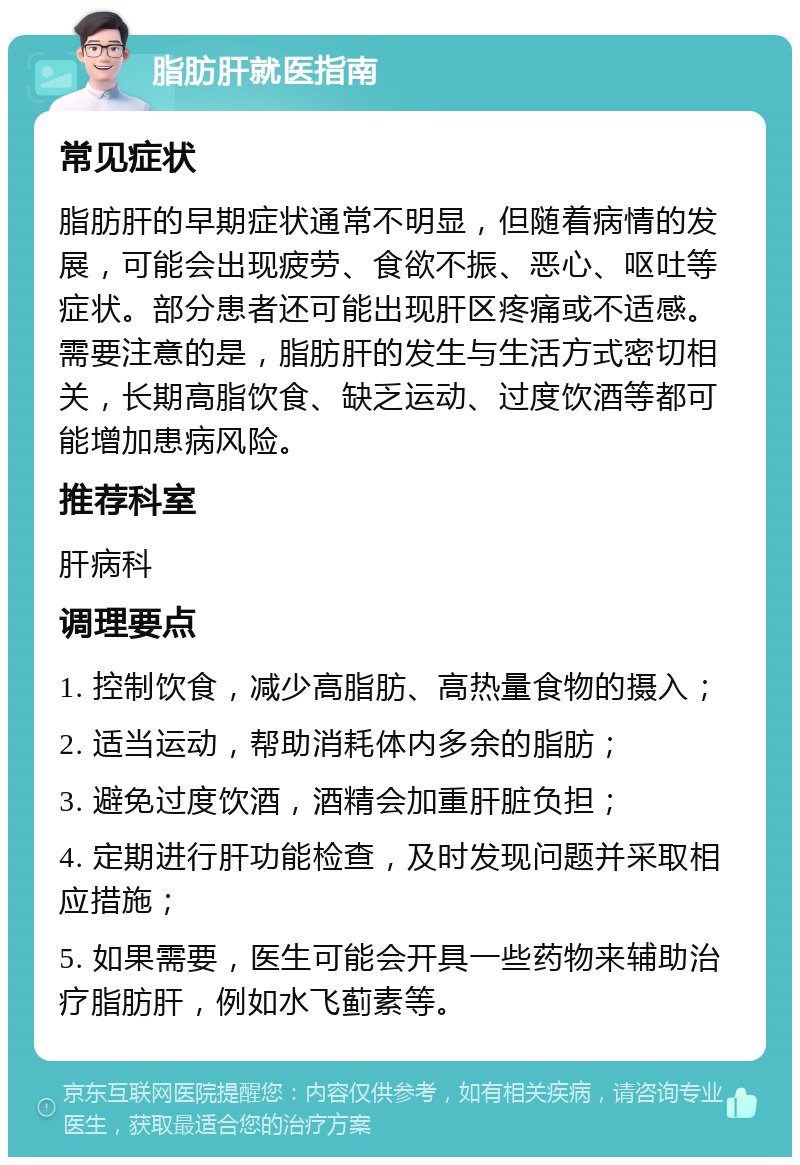 脂肪肝就医指南 常见症状 脂肪肝的早期症状通常不明显，但随着病情的发展，可能会出现疲劳、食欲不振、恶心、呕吐等症状。部分患者还可能出现肝区疼痛或不适感。需要注意的是，脂肪肝的发生与生活方式密切相关，长期高脂饮食、缺乏运动、过度饮酒等都可能增加患病风险。 推荐科室 肝病科 调理要点 1. 控制饮食，减少高脂肪、高热量食物的摄入； 2. 适当运动，帮助消耗体内多余的脂肪； 3. 避免过度饮酒，酒精会加重肝脏负担； 4. 定期进行肝功能检查，及时发现问题并采取相应措施； 5. 如果需要，医生可能会开具一些药物来辅助治疗脂肪肝，例如水飞蓟素等。