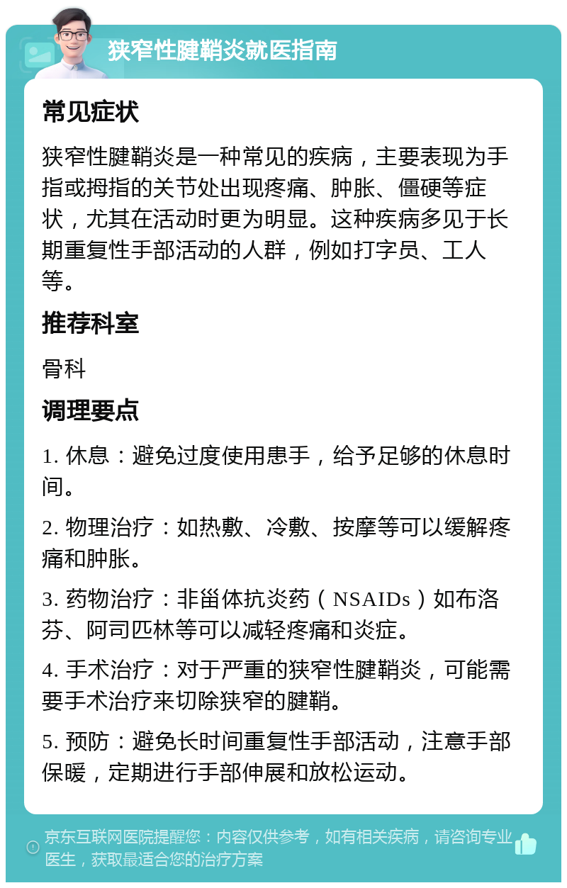 狭窄性腱鞘炎就医指南 常见症状 狭窄性腱鞘炎是一种常见的疾病，主要表现为手指或拇指的关节处出现疼痛、肿胀、僵硬等症状，尤其在活动时更为明显。这种疾病多见于长期重复性手部活动的人群，例如打字员、工人等。 推荐科室 骨科 调理要点 1. 休息：避免过度使用患手，给予足够的休息时间。 2. 物理治疗：如热敷、冷敷、按摩等可以缓解疼痛和肿胀。 3. 药物治疗：非甾体抗炎药（NSAIDs）如布洛芬、阿司匹林等可以减轻疼痛和炎症。 4. 手术治疗：对于严重的狭窄性腱鞘炎，可能需要手术治疗来切除狭窄的腱鞘。 5. 预防：避免长时间重复性手部活动，注意手部保暖，定期进行手部伸展和放松运动。