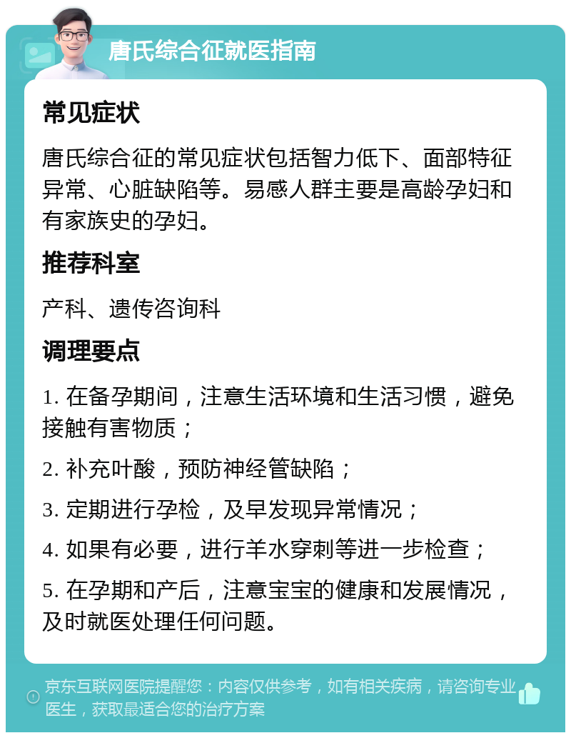 唐氏综合征就医指南 常见症状 唐氏综合征的常见症状包括智力低下、面部特征异常、心脏缺陷等。易感人群主要是高龄孕妇和有家族史的孕妇。 推荐科室 产科、遗传咨询科 调理要点 1. 在备孕期间，注意生活环境和生活习惯，避免接触有害物质； 2. 补充叶酸，预防神经管缺陷； 3. 定期进行孕检，及早发现异常情况； 4. 如果有必要，进行羊水穿刺等进一步检查； 5. 在孕期和产后，注意宝宝的健康和发展情况，及时就医处理任何问题。