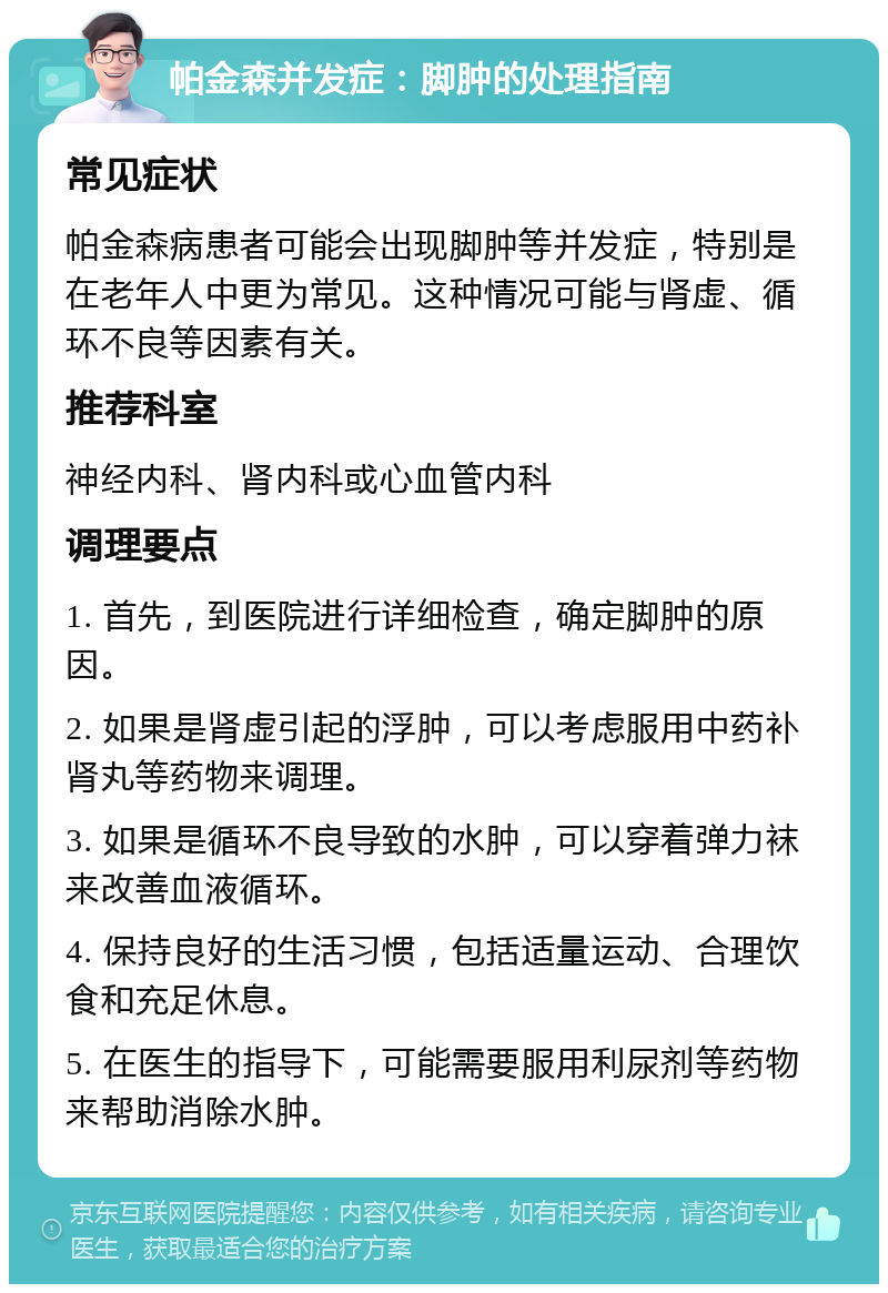 帕金森并发症：脚肿的处理指南 常见症状 帕金森病患者可能会出现脚肿等并发症，特别是在老年人中更为常见。这种情况可能与肾虚、循环不良等因素有关。 推荐科室 神经内科、肾内科或心血管内科 调理要点 1. 首先，到医院进行详细检查，确定脚肿的原因。 2. 如果是肾虚引起的浮肿，可以考虑服用中药补肾丸等药物来调理。 3. 如果是循环不良导致的水肿，可以穿着弹力袜来改善血液循环。 4. 保持良好的生活习惯，包括适量运动、合理饮食和充足休息。 5. 在医生的指导下，可能需要服用利尿剂等药物来帮助消除水肿。