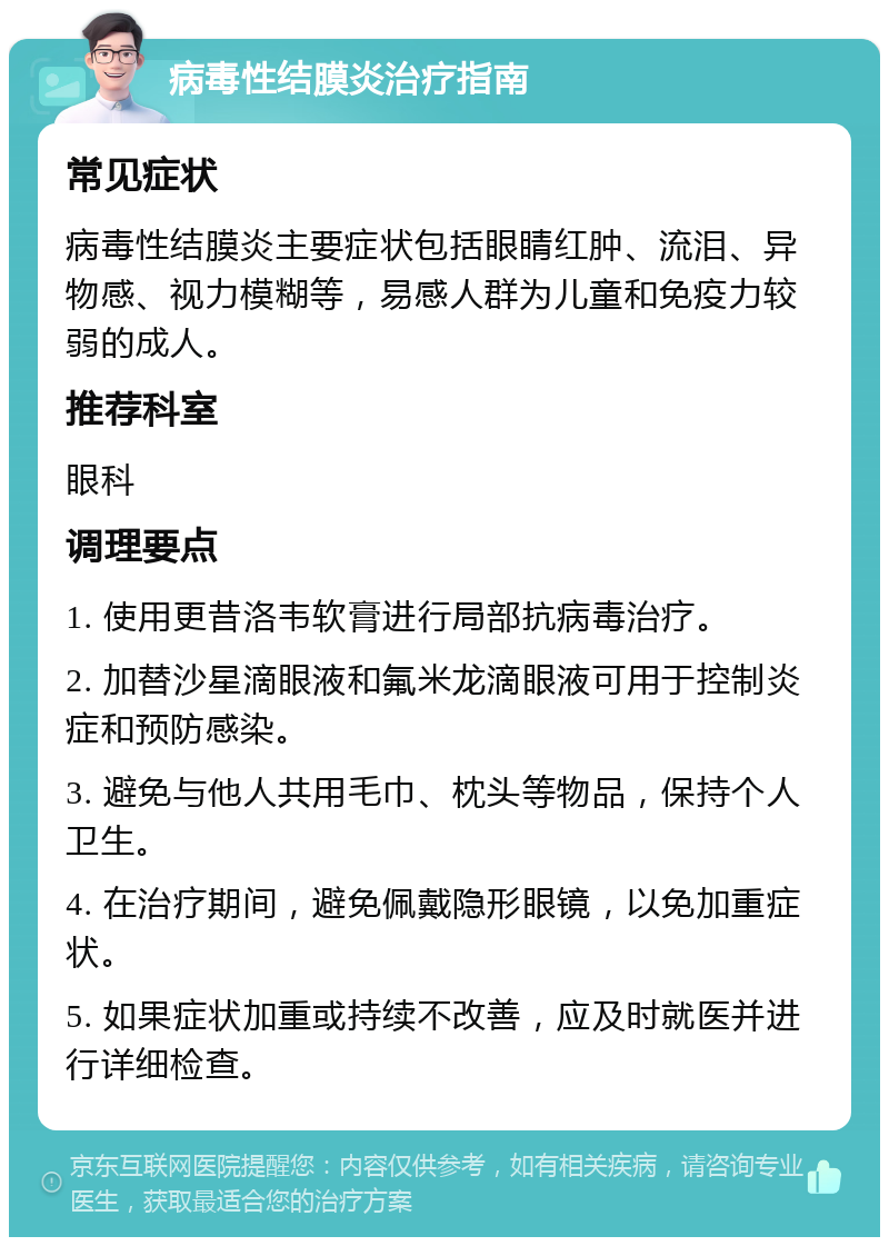 病毒性结膜炎治疗指南 常见症状 病毒性结膜炎主要症状包括眼睛红肿、流泪、异物感、视力模糊等，易感人群为儿童和免疫力较弱的成人。 推荐科室 眼科 调理要点 1. 使用更昔洛韦软膏进行局部抗病毒治疗。 2. 加替沙星滴眼液和氟米龙滴眼液可用于控制炎症和预防感染。 3. 避免与他人共用毛巾、枕头等物品，保持个人卫生。 4. 在治疗期间，避免佩戴隐形眼镜，以免加重症状。 5. 如果症状加重或持续不改善，应及时就医并进行详细检查。