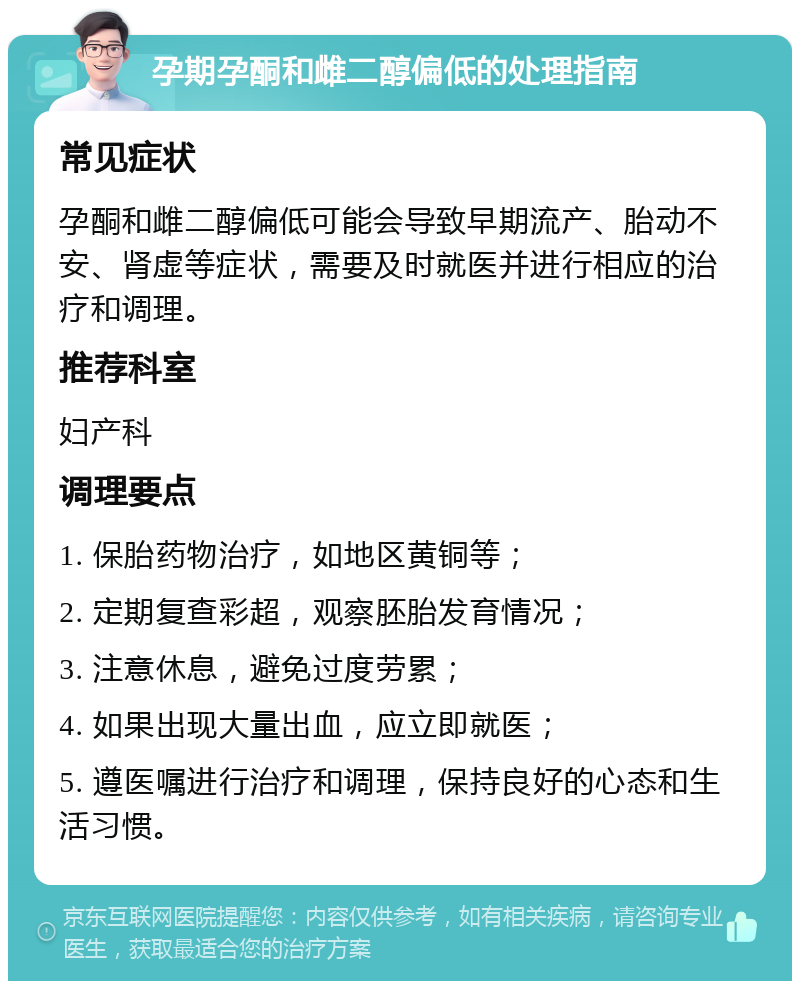 孕期孕酮和雌二醇偏低的处理指南 常见症状 孕酮和雌二醇偏低可能会导致早期流产、胎动不安、肾虚等症状，需要及时就医并进行相应的治疗和调理。 推荐科室 妇产科 调理要点 1. 保胎药物治疗，如地区黄铜等； 2. 定期复查彩超，观察胚胎发育情况； 3. 注意休息，避免过度劳累； 4. 如果出现大量出血，应立即就医； 5. 遵医嘱进行治疗和调理，保持良好的心态和生活习惯。