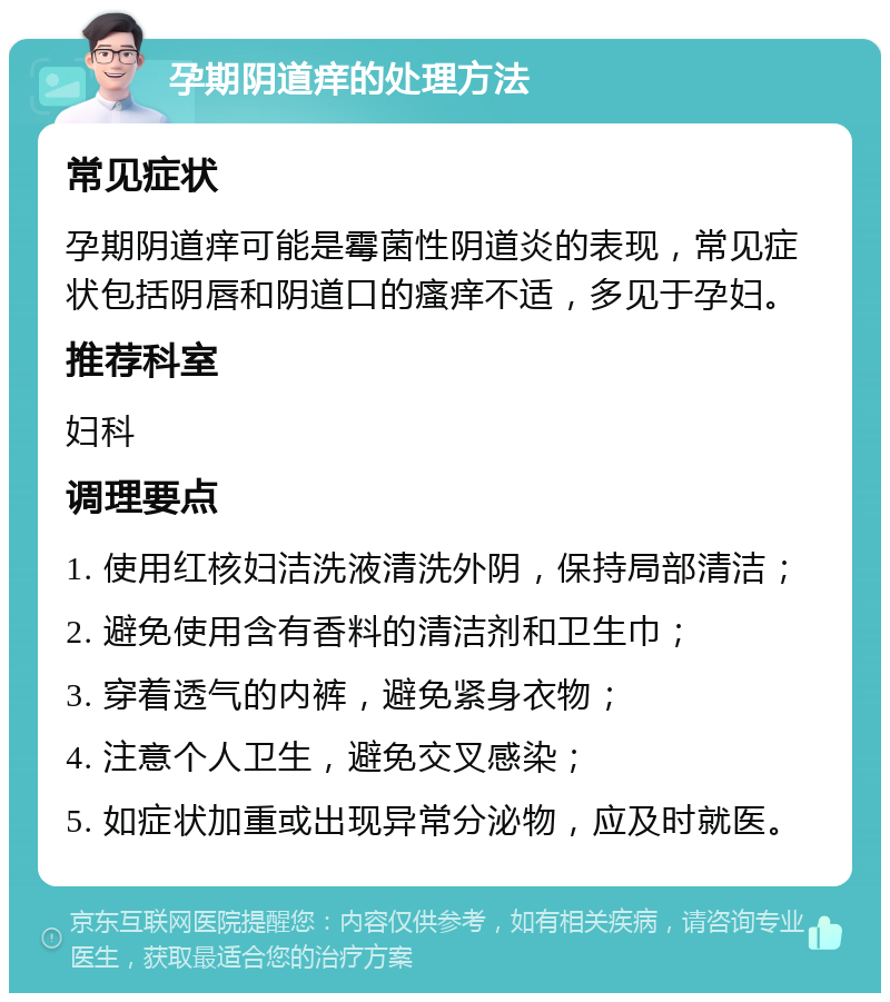 孕期阴道痒的处理方法 常见症状 孕期阴道痒可能是霉菌性阴道炎的表现，常见症状包括阴唇和阴道口的瘙痒不适，多见于孕妇。 推荐科室 妇科 调理要点 1. 使用红核妇洁洗液清洗外阴，保持局部清洁； 2. 避免使用含有香料的清洁剂和卫生巾； 3. 穿着透气的内裤，避免紧身衣物； 4. 注意个人卫生，避免交叉感染； 5. 如症状加重或出现异常分泌物，应及时就医。