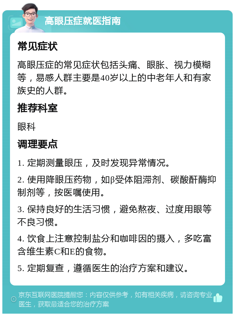 高眼压症就医指南 常见症状 高眼压症的常见症状包括头痛、眼胀、视力模糊等，易感人群主要是40岁以上的中老年人和有家族史的人群。 推荐科室 眼科 调理要点 1. 定期测量眼压，及时发现异常情况。 2. 使用降眼压药物，如β受体阻滞剂、碳酸酐酶抑制剂等，按医嘱使用。 3. 保持良好的生活习惯，避免熬夜、过度用眼等不良习惯。 4. 饮食上注意控制盐分和咖啡因的摄入，多吃富含维生素C和E的食物。 5. 定期复查，遵循医生的治疗方案和建议。