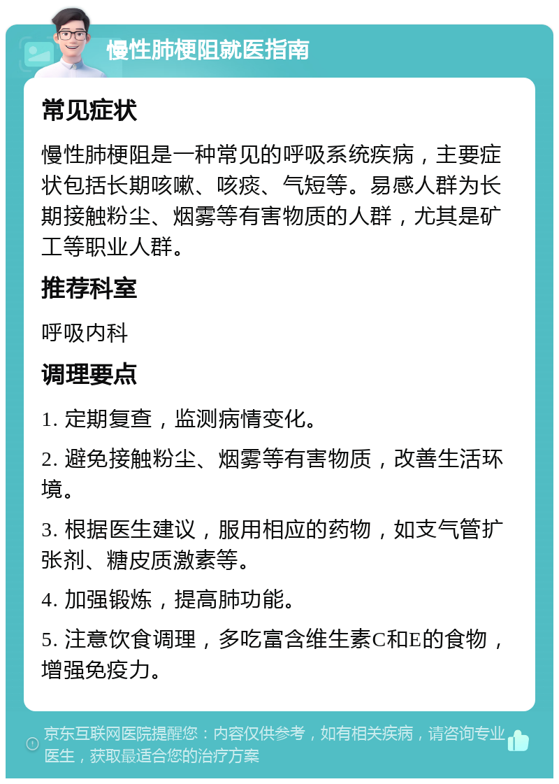 慢性肺梗阻就医指南 常见症状 慢性肺梗阻是一种常见的呼吸系统疾病，主要症状包括长期咳嗽、咳痰、气短等。易感人群为长期接触粉尘、烟雾等有害物质的人群，尤其是矿工等职业人群。 推荐科室 呼吸内科 调理要点 1. 定期复查，监测病情变化。 2. 避免接触粉尘、烟雾等有害物质，改善生活环境。 3. 根据医生建议，服用相应的药物，如支气管扩张剂、糖皮质激素等。 4. 加强锻炼，提高肺功能。 5. 注意饮食调理，多吃富含维生素C和E的食物，增强免疫力。