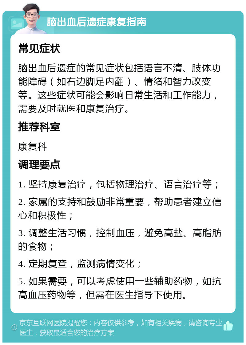 脑出血后遗症康复指南 常见症状 脑出血后遗症的常见症状包括语言不清、肢体功能障碍（如右边脚足内翻）、情绪和智力改变等。这些症状可能会影响日常生活和工作能力，需要及时就医和康复治疗。 推荐科室 康复科 调理要点 1. 坚持康复治疗，包括物理治疗、语言治疗等； 2. 家属的支持和鼓励非常重要，帮助患者建立信心和积极性； 3. 调整生活习惯，控制血压，避免高盐、高脂肪的食物； 4. 定期复查，监测病情变化； 5. 如果需要，可以考虑使用一些辅助药物，如抗高血压药物等，但需在医生指导下使用。