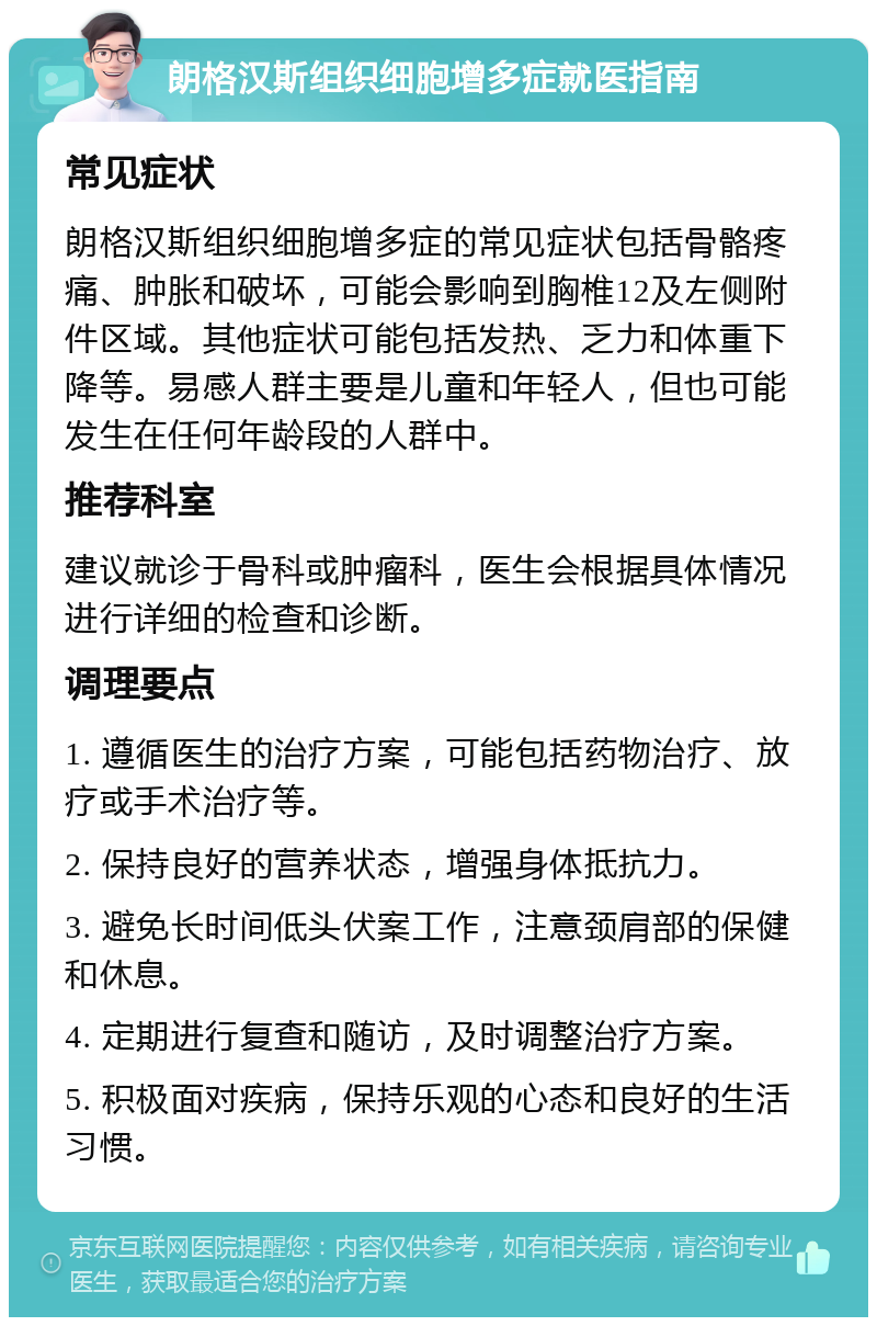 朗格汉斯组织细胞增多症就医指南 常见症状 朗格汉斯组织细胞增多症的常见症状包括骨骼疼痛、肿胀和破坏，可能会影响到胸椎12及左侧附件区域。其他症状可能包括发热、乏力和体重下降等。易感人群主要是儿童和年轻人，但也可能发生在任何年龄段的人群中。 推荐科室 建议就诊于骨科或肿瘤科，医生会根据具体情况进行详细的检查和诊断。 调理要点 1. 遵循医生的治疗方案，可能包括药物治疗、放疗或手术治疗等。 2. 保持良好的营养状态，增强身体抵抗力。 3. 避免长时间低头伏案工作，注意颈肩部的保健和休息。 4. 定期进行复查和随访，及时调整治疗方案。 5. 积极面对疾病，保持乐观的心态和良好的生活习惯。