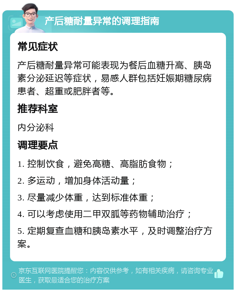 产后糖耐量异常的调理指南 常见症状 产后糖耐量异常可能表现为餐后血糖升高、胰岛素分泌延迟等症状，易感人群包括妊娠期糖尿病患者、超重或肥胖者等。 推荐科室 内分泌科 调理要点 1. 控制饮食，避免高糖、高脂肪食物； 2. 多运动，增加身体活动量； 3. 尽量减少体重，达到标准体重； 4. 可以考虑使用二甲双胍等药物辅助治疗； 5. 定期复查血糖和胰岛素水平，及时调整治疗方案。