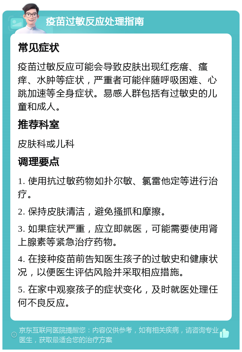 疫苗过敏反应处理指南 常见症状 疫苗过敏反应可能会导致皮肤出现红疙瘩、瘙痒、水肿等症状，严重者可能伴随呼吸困难、心跳加速等全身症状。易感人群包括有过敏史的儿童和成人。 推荐科室 皮肤科或儿科 调理要点 1. 使用抗过敏药物如扑尔敏、氯雷他定等进行治疗。 2. 保持皮肤清洁，避免搔抓和摩擦。 3. 如果症状严重，应立即就医，可能需要使用肾上腺素等紧急治疗药物。 4. 在接种疫苗前告知医生孩子的过敏史和健康状况，以便医生评估风险并采取相应措施。 5. 在家中观察孩子的症状变化，及时就医处理任何不良反应。