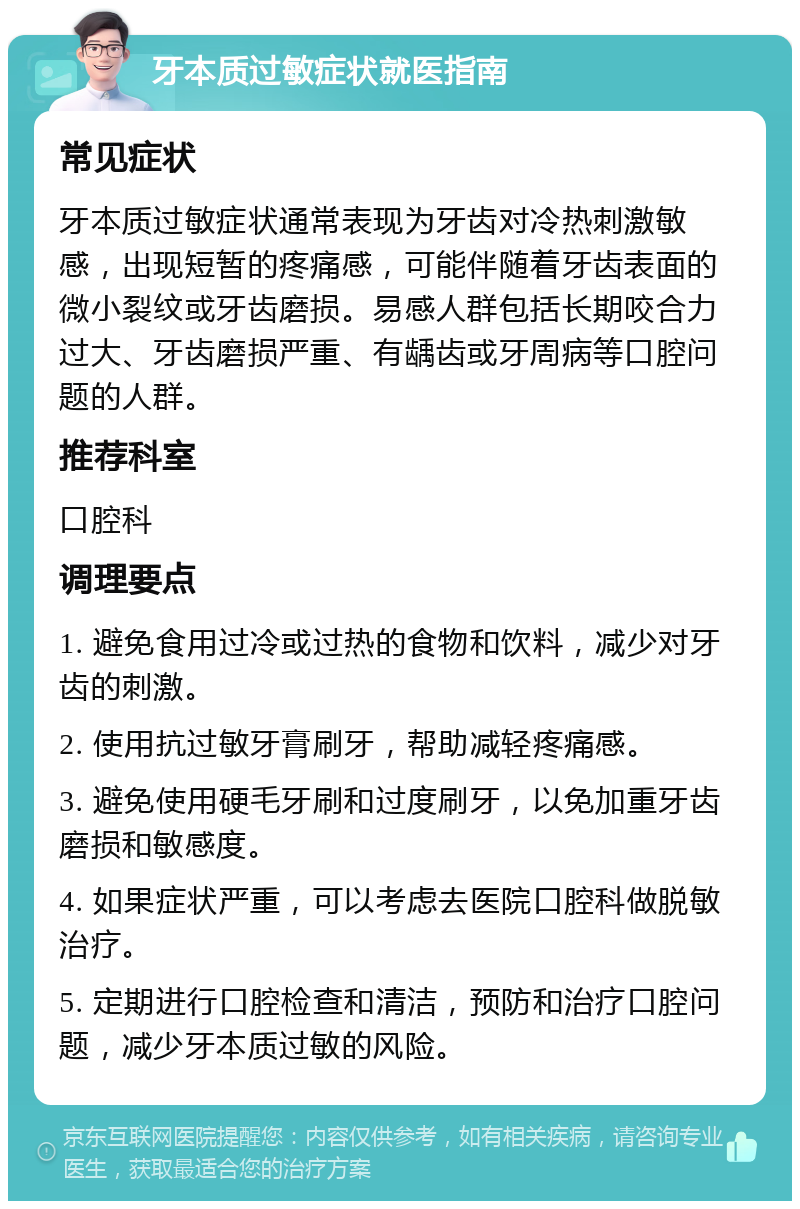 牙本质过敏症状就医指南 常见症状 牙本质过敏症状通常表现为牙齿对冷热刺激敏感，出现短暂的疼痛感，可能伴随着牙齿表面的微小裂纹或牙齿磨损。易感人群包括长期咬合力过大、牙齿磨损严重、有龋齿或牙周病等口腔问题的人群。 推荐科室 口腔科 调理要点 1. 避免食用过冷或过热的食物和饮料，减少对牙齿的刺激。 2. 使用抗过敏牙膏刷牙，帮助减轻疼痛感。 3. 避免使用硬毛牙刷和过度刷牙，以免加重牙齿磨损和敏感度。 4. 如果症状严重，可以考虑去医院口腔科做脱敏治疗。 5. 定期进行口腔检查和清洁，预防和治疗口腔问题，减少牙本质过敏的风险。