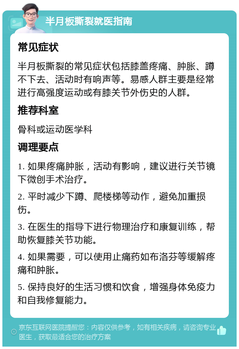 半月板撕裂就医指南 常见症状 半月板撕裂的常见症状包括膝盖疼痛、肿胀、蹲不下去、活动时有响声等。易感人群主要是经常进行高强度运动或有膝关节外伤史的人群。 推荐科室 骨科或运动医学科 调理要点 1. 如果疼痛肿胀，活动有影响，建议进行关节镜下微创手术治疗。 2. 平时减少下蹲、爬楼梯等动作，避免加重损伤。 3. 在医生的指导下进行物理治疗和康复训练，帮助恢复膝关节功能。 4. 如果需要，可以使用止痛药如布洛芬等缓解疼痛和肿胀。 5. 保持良好的生活习惯和饮食，增强身体免疫力和自我修复能力。