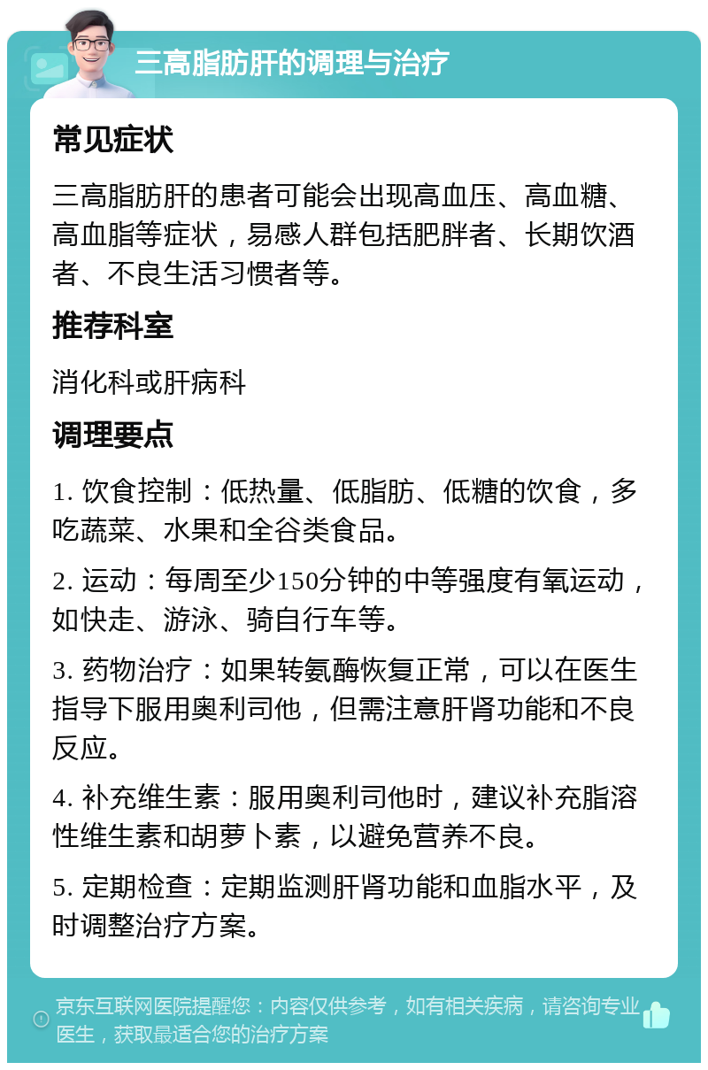 三高脂肪肝的调理与治疗 常见症状 三高脂肪肝的患者可能会出现高血压、高血糖、高血脂等症状，易感人群包括肥胖者、长期饮酒者、不良生活习惯者等。 推荐科室 消化科或肝病科 调理要点 1. 饮食控制：低热量、低脂肪、低糖的饮食，多吃蔬菜、水果和全谷类食品。 2. 运动：每周至少150分钟的中等强度有氧运动，如快走、游泳、骑自行车等。 3. 药物治疗：如果转氨酶恢复正常，可以在医生指导下服用奥利司他，但需注意肝肾功能和不良反应。 4. 补充维生素：服用奥利司他时，建议补充脂溶性维生素和胡萝卜素，以避免营养不良。 5. 定期检查：定期监测肝肾功能和血脂水平，及时调整治疗方案。