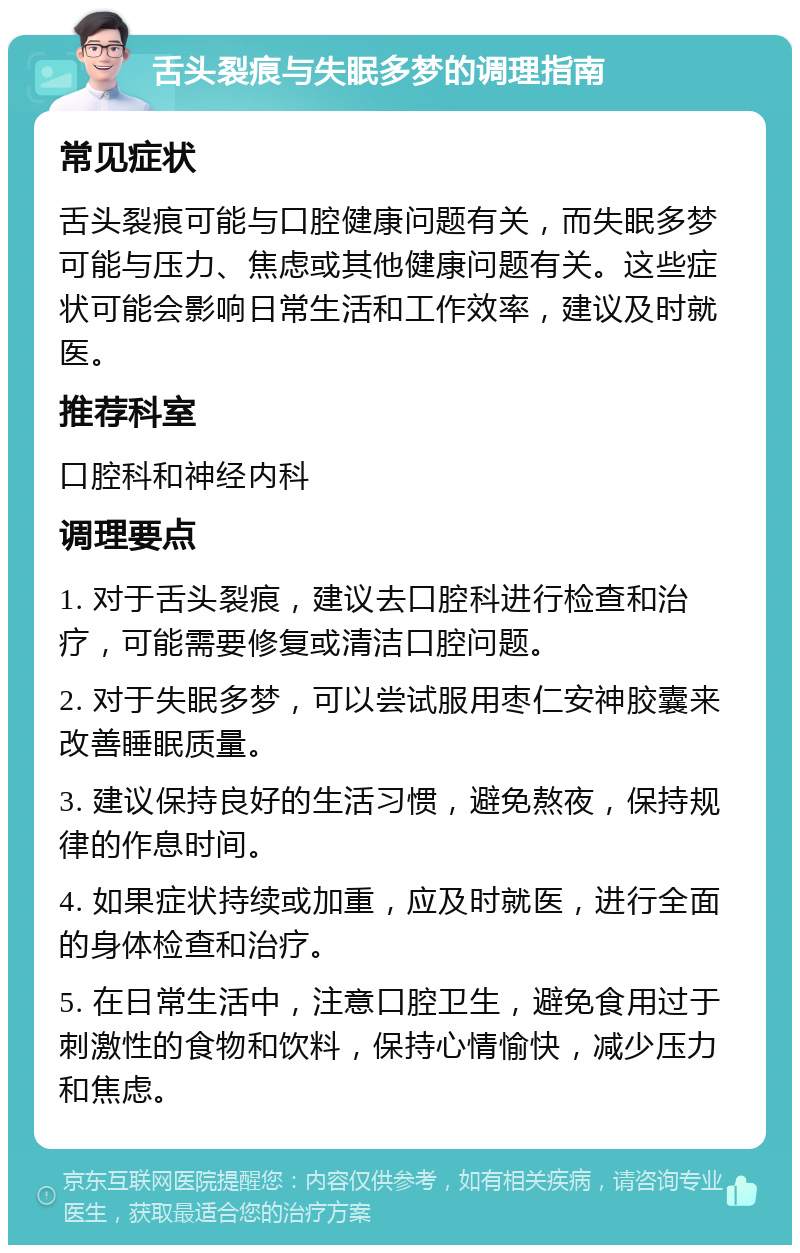 舌头裂痕与失眠多梦的调理指南 常见症状 舌头裂痕可能与口腔健康问题有关，而失眠多梦可能与压力、焦虑或其他健康问题有关。这些症状可能会影响日常生活和工作效率，建议及时就医。 推荐科室 口腔科和神经内科 调理要点 1. 对于舌头裂痕，建议去口腔科进行检查和治疗，可能需要修复或清洁口腔问题。 2. 对于失眠多梦，可以尝试服用枣仁安神胶囊来改善睡眠质量。 3. 建议保持良好的生活习惯，避免熬夜，保持规律的作息时间。 4. 如果症状持续或加重，应及时就医，进行全面的身体检查和治疗。 5. 在日常生活中，注意口腔卫生，避免食用过于刺激性的食物和饮料，保持心情愉快，减少压力和焦虑。