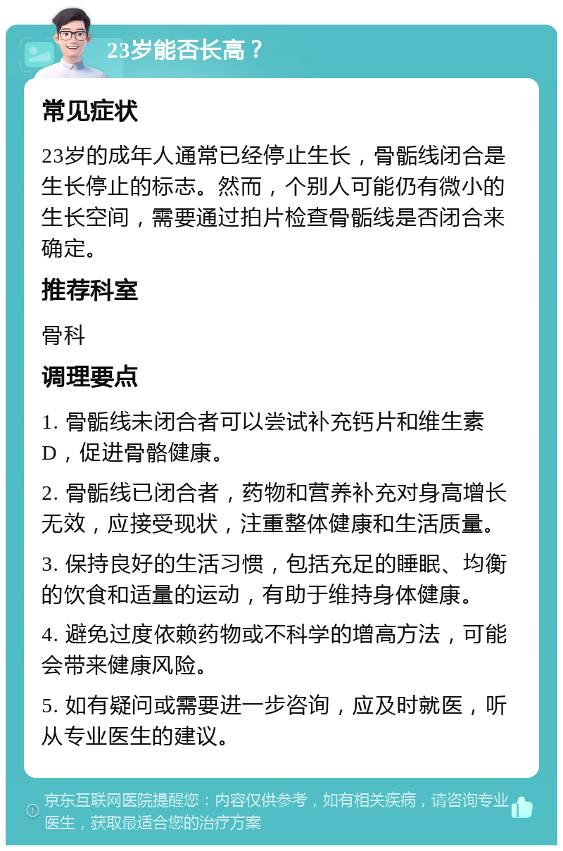 23岁能否长高？ 常见症状 23岁的成年人通常已经停止生长，骨骺线闭合是生长停止的标志。然而，个别人可能仍有微小的生长空间，需要通过拍片检查骨骺线是否闭合来确定。 推荐科室 骨科 调理要点 1. 骨骺线未闭合者可以尝试补充钙片和维生素D，促进骨骼健康。 2. 骨骺线已闭合者，药物和营养补充对身高增长无效，应接受现状，注重整体健康和生活质量。 3. 保持良好的生活习惯，包括充足的睡眠、均衡的饮食和适量的运动，有助于维持身体健康。 4. 避免过度依赖药物或不科学的增高方法，可能会带来健康风险。 5. 如有疑问或需要进一步咨询，应及时就医，听从专业医生的建议。