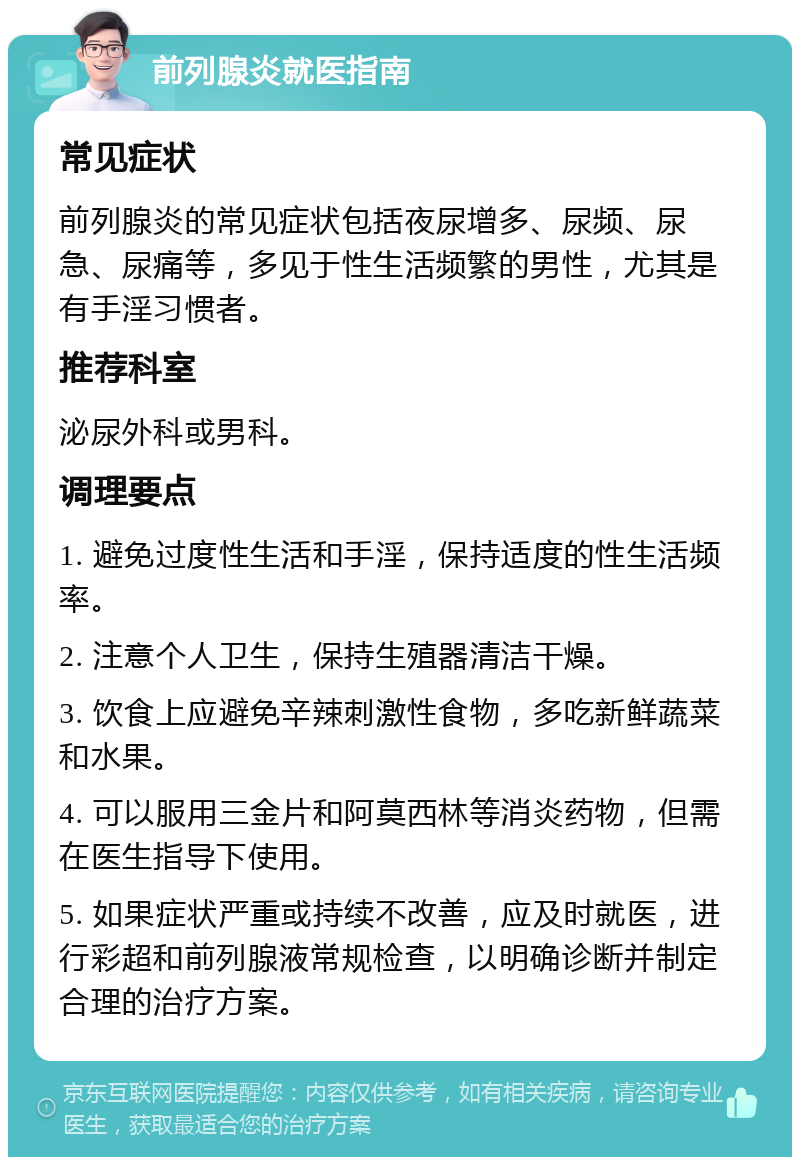 前列腺炎就医指南 常见症状 前列腺炎的常见症状包括夜尿增多、尿频、尿急、尿痛等，多见于性生活频繁的男性，尤其是有手淫习惯者。 推荐科室 泌尿外科或男科。 调理要点 1. 避免过度性生活和手淫，保持适度的性生活频率。 2. 注意个人卫生，保持生殖器清洁干燥。 3. 饮食上应避免辛辣刺激性食物，多吃新鲜蔬菜和水果。 4. 可以服用三金片和阿莫西林等消炎药物，但需在医生指导下使用。 5. 如果症状严重或持续不改善，应及时就医，进行彩超和前列腺液常规检查，以明确诊断并制定合理的治疗方案。