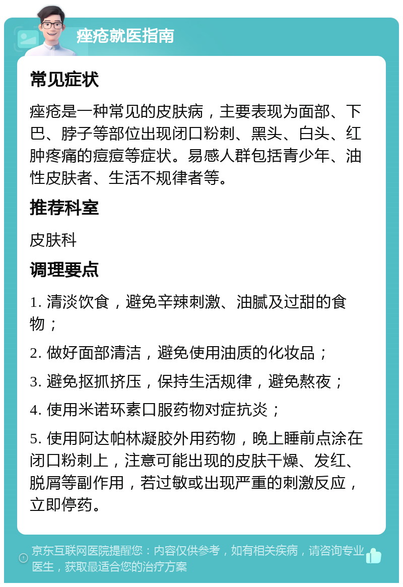 痤疮就医指南 常见症状 痤疮是一种常见的皮肤病，主要表现为面部、下巴、脖子等部位出现闭口粉刺、黑头、白头、红肿疼痛的痘痘等症状。易感人群包括青少年、油性皮肤者、生活不规律者等。 推荐科室 皮肤科 调理要点 1. 清淡饮食，避免辛辣刺激、油腻及过甜的食物； 2. 做好面部清洁，避免使用油质的化妆品； 3. 避免抠抓挤压，保持生活规律，避免熬夜； 4. 使用米诺环素口服药物对症抗炎； 5. 使用阿达帕林凝胶外用药物，晚上睡前点涂在闭口粉刺上，注意可能出现的皮肤干燥、发红、脱屑等副作用，若过敏或出现严重的刺激反应，立即停药。