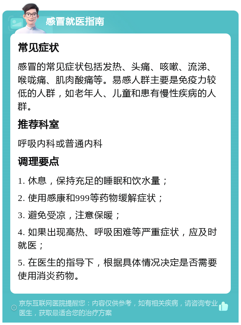 感冒就医指南 常见症状 感冒的常见症状包括发热、头痛、咳嗽、流涕、喉咙痛、肌肉酸痛等。易感人群主要是免疫力较低的人群，如老年人、儿童和患有慢性疾病的人群。 推荐科室 呼吸内科或普通内科 调理要点 1. 休息，保持充足的睡眠和饮水量； 2. 使用感康和999等药物缓解症状； 3. 避免受凉，注意保暖； 4. 如果出现高热、呼吸困难等严重症状，应及时就医； 5. 在医生的指导下，根据具体情况决定是否需要使用消炎药物。