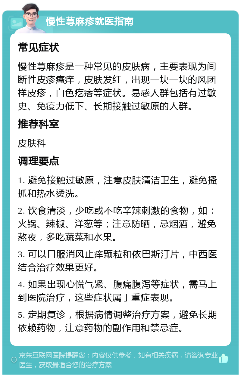 慢性荨麻疹就医指南 常见症状 慢性荨麻疹是一种常见的皮肤病，主要表现为间断性皮疹瘙痒，皮肤发红，出现一块一块的风团样皮疹，白色疙瘩等症状。易感人群包括有过敏史、免疫力低下、长期接触过敏原的人群。 推荐科室 皮肤科 调理要点 1. 避免接触过敏原，注意皮肤清洁卫生，避免搔抓和热水烫洗。 2. 饮食清淡，少吃或不吃辛辣刺激的食物，如：火锅、辣椒、洋葱等；注意防晒，忌烟酒，避免熬夜，多吃蔬菜和水果。 3. 可以口服消风止痒颗粒和依巴斯汀片，中西医结合治疗效果更好。 4. 如果出现心慌气紧、腹痛腹泻等症状，需马上到医院治疗，这些症状属于重症表现。 5. 定期复诊，根据病情调整治疗方案，避免长期依赖药物，注意药物的副作用和禁忌症。