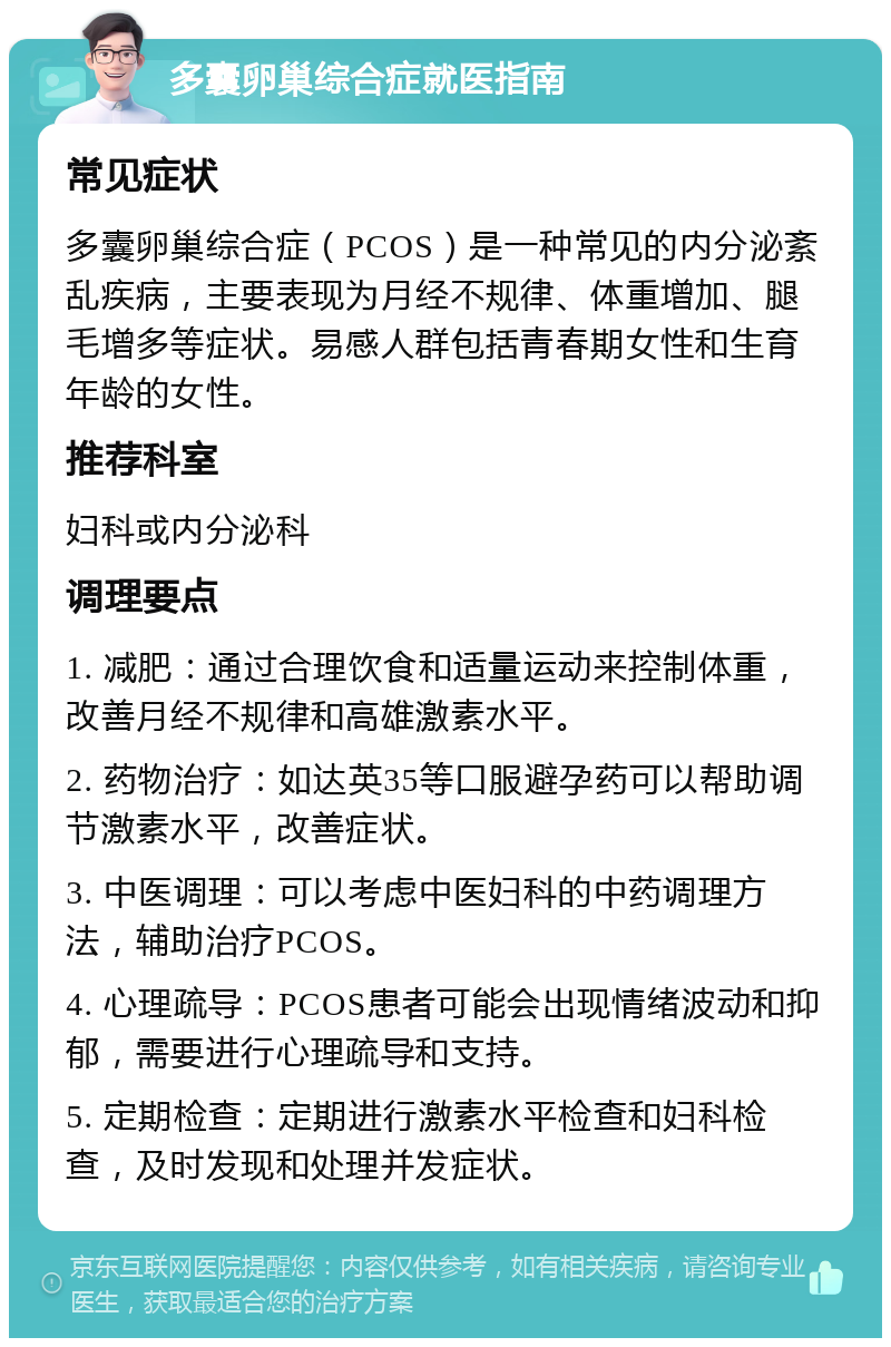 多囊卵巢综合症就医指南 常见症状 多囊卵巢综合症（PCOS）是一种常见的内分泌紊乱疾病，主要表现为月经不规律、体重增加、腿毛增多等症状。易感人群包括青春期女性和生育年龄的女性。 推荐科室 妇科或内分泌科 调理要点 1. 减肥：通过合理饮食和适量运动来控制体重，改善月经不规律和高雄激素水平。 2. 药物治疗：如达英35等口服避孕药可以帮助调节激素水平，改善症状。 3. 中医调理：可以考虑中医妇科的中药调理方法，辅助治疗PCOS。 4. 心理疏导：PCOS患者可能会出现情绪波动和抑郁，需要进行心理疏导和支持。 5. 定期检查：定期进行激素水平检查和妇科检查，及时发现和处理并发症状。