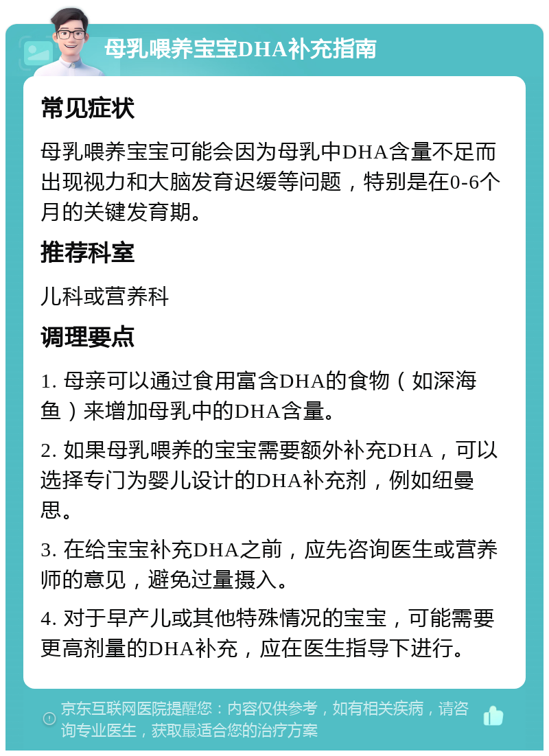 母乳喂养宝宝DHA补充指南 常见症状 母乳喂养宝宝可能会因为母乳中DHA含量不足而出现视力和大脑发育迟缓等问题，特别是在0-6个月的关键发育期。 推荐科室 儿科或营养科 调理要点 1. 母亲可以通过食用富含DHA的食物（如深海鱼）来增加母乳中的DHA含量。 2. 如果母乳喂养的宝宝需要额外补充DHA，可以选择专门为婴儿设计的DHA补充剂，例如纽曼思。 3. 在给宝宝补充DHA之前，应先咨询医生或营养师的意见，避免过量摄入。 4. 对于早产儿或其他特殊情况的宝宝，可能需要更高剂量的DHA补充，应在医生指导下进行。