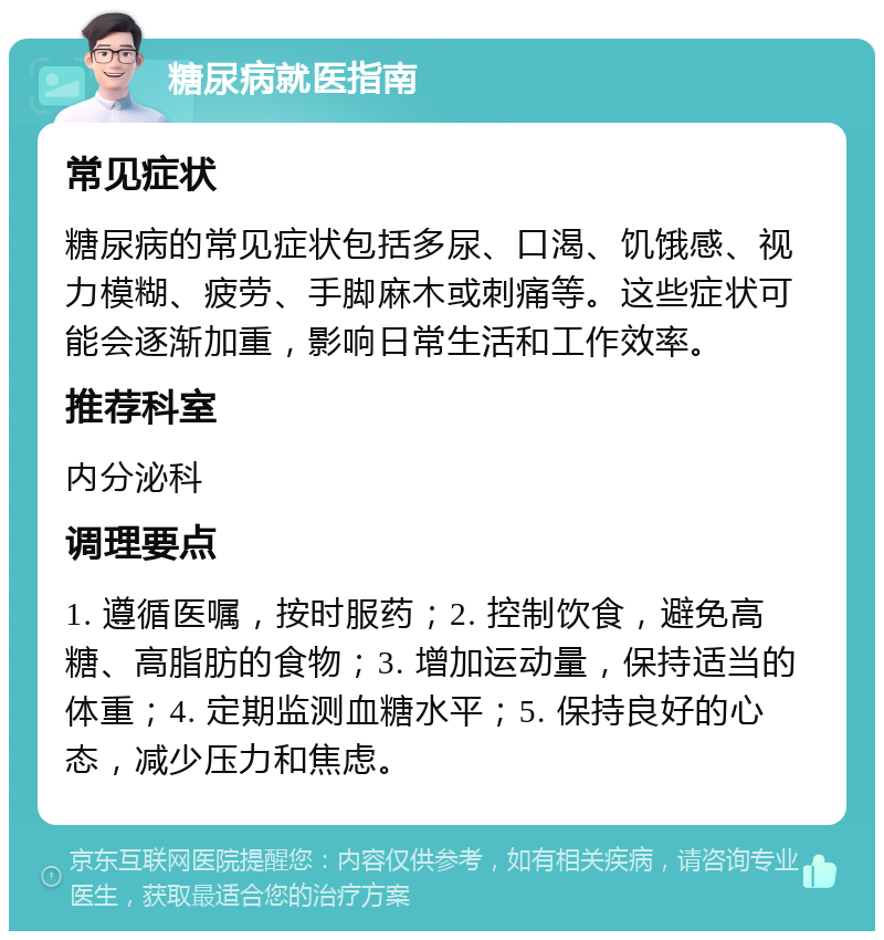 糖尿病就医指南 常见症状 糖尿病的常见症状包括多尿、口渴、饥饿感、视力模糊、疲劳、手脚麻木或刺痛等。这些症状可能会逐渐加重，影响日常生活和工作效率。 推荐科室 内分泌科 调理要点 1. 遵循医嘱，按时服药；2. 控制饮食，避免高糖、高脂肪的食物；3. 增加运动量，保持适当的体重；4. 定期监测血糖水平；5. 保持良好的心态，减少压力和焦虑。